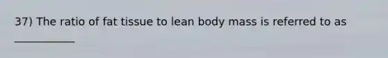 37) The ratio of fat tissue to lean body mass is referred to as ___________