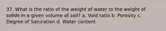 37. What is the ratio of the weight of water to the weight of solids in a given volume of soil? a. Void ratio b. Porosity c. Degree of Saturation d. Water content