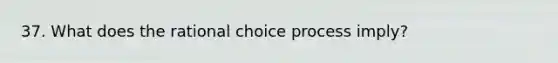 37. What does the rational choice process imply?