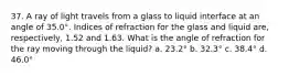 37. A ray of light travels from a glass to liquid interface at an angle of 35.0°. Indices of refraction for the glass and liquid are, respectively, 1.52 and 1.63. What is the angle of refraction for the ray moving through the liquid? a. 23.2° b. 32.3° c. 38.4° d. 46.0°