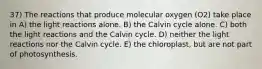 37) The reactions that produce molecular oxygen (O2) take place in A) the light reactions alone. B) the Calvin cycle alone. C) both the light reactions and the Calvin cycle. D) neither the light reactions nor the Calvin cycle. E) the chloroplast, but are not part of photosynthesis.