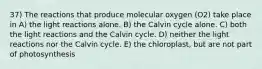 37) The reactions that produce molecular oxygen (O2) take place in A) the light reactions alone. B) the Calvin cycle alone. C) both the light reactions and the Calvin cycle. D) neither the light reactions nor the Calvin cycle. E) the chloroplast, but are not part of photosynthesis