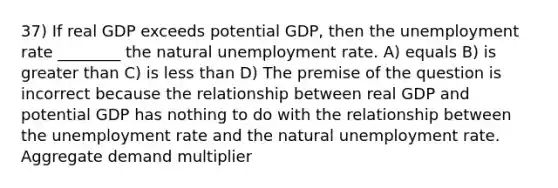 37) If real GDP exceeds potential GDP, then the unemployment rate ________ the natural unemployment rate. A) equals B) is greater than C) is less than D) The premise of the question is incorrect because the relationship between real GDP and potential GDP has nothing to do with the relationship between the unemployment rate and the natural unemployment rate. Aggregate demand multiplier