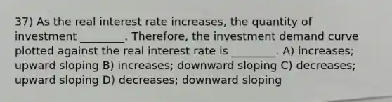 37) As the real interest rate increases, the quantity of investment ________. Therefore, the investment demand curve plotted against the real interest rate is ________. A) increases; upward sloping B) increases; downward sloping C) decreases; upward sloping D) decreases; downward sloping