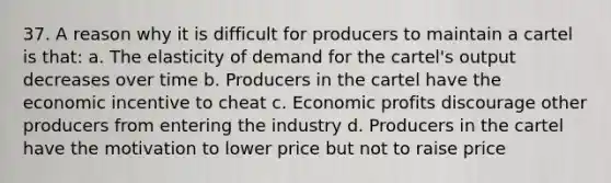 37. A reason why it is difficult for producers to maintain a cartel is that: a. The elasticity of demand for the cartel's output decreases over time b. Producers in the cartel have the economic incentive to cheat c. Economic profits discourage other producers from entering the industry d. Producers in the cartel have the motivation to lower price but not to raise price