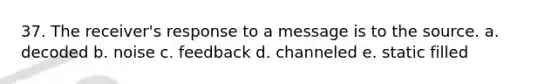 37. The receiver's response to a message is to the source. a. decoded b. noise c. feedback d. channeled e. static filled