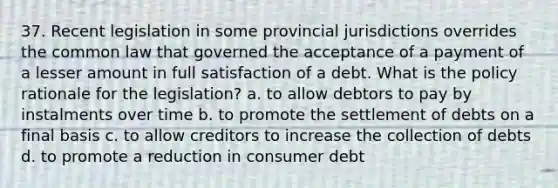 37. Recent legislation in some provincial jurisdictions overrides the common law that governed the acceptance of a payment of a lesser amount in full satisfaction of a debt. What is the policy rationale for the legislation? a. to allow debtors to pay by instalments over time b. to promote the settlement of debts on a final basis c. to allow creditors to increase the collection of debts d. to promote a reduction in consumer debt