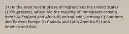 37) In the most recent phase of migration to the United States (1970-present), where are the majority of immigrants coming from? A) England and Africa B) Ireland and Germany C) Southern and Eastern Europe D) Canada and Latin America E) Latin America and Asia