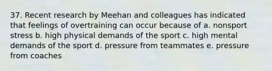 37. Recent research by Meehan and colleagues has indicated that feelings of overtraining can occur because of a. nonsport stress b. high physical demands of the sport c. high mental demands of the sport d. pressure from teammates e. pressure from coaches