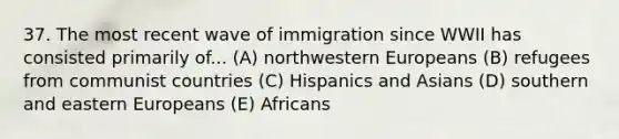 37. The most recent wave of immigration since WWII has consisted primarily of... (A) northwestern Europeans (B) refugees from communist countries (C) Hispanics and Asians (D) southern and eastern Europeans (E) Africans