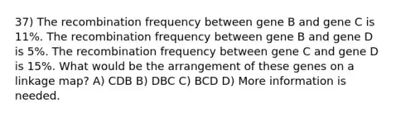 37) The recombination frequency between gene B and gene C is 11%. The recombination frequency between gene B and gene D is 5%. The recombination frequency between gene C and gene D is 15%. What would be the arrangement of these genes on a linkage map? A) CDB B) DBC C) BCD D) More information is needed.