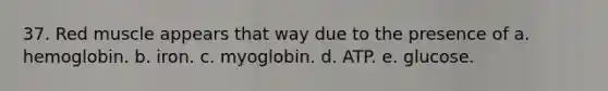 37. Red muscle appears that way due to the presence of a. hemoglobin. b. iron. c. myoglobin. d. ATP. e. glucose.
