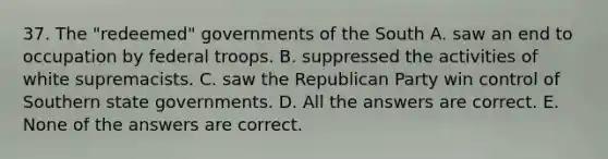 37. The "redeemed" governments of the South A. saw an end to occupation by federal troops. B. suppressed the activities of white supremacists. C. saw the Republican Party win control of Southern state governments. D. All the answers are correct. E. None of the answers are correct.