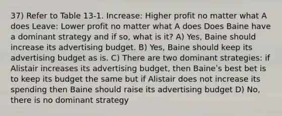 37) Refer to Table 13-1. Increase: Higher profit no matter what A does Leave: Lower profit no matter what A does Does Baine have a dominant strategy and if so, what is it? A) Yes, Baine should increase its advertising budget. B) Yes, Baine should keep its advertising budget as is. C) There are two dominant strategies: if Alistair increases its advertising budget, then Baineʹs best bet is to keep its budget the same but if Alistair does not increase its spending then Baine should raise its advertising budget D) No, there is no dominant strategy