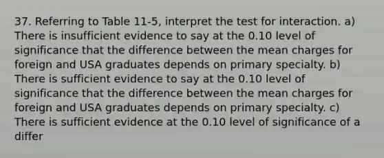 37. Referring to Table 11-5, interpret the test for interaction. a) There is insufficient evidence to say at the 0.10 level of significance that the difference between the mean charges for foreign and USA graduates depends on primary specialty. b) There is sufficient evidence to say at the 0.10 level of significance that the difference between the mean charges for foreign and USA graduates depends on primary specialty. c) There is sufficient evidence at the 0.10 level of significance of a differ