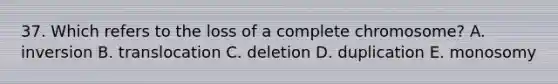 37. Which refers to the loss of a complete chromosome? A. inversion B. translocation C. deletion D. duplication E. monosomy