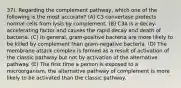 37). Regarding the complement pathway, which one of the following is the most accurate? (A) C3 convertase protects normal cells from lysis by complement. (B) C3a is a decay-accelerating factor and causes the rapid decay and death of bacteria. (C) In general, gram-positive bacteria are more likely to be killed by complement than gram-negative bacteria. (D) The membrane attack complex is formed as a result of activation of the classic pathway but not by activation of the alternative pathway. (E) The first time a person is exposed to a microorganism, the alternative pathway of complement is more likely to be activated than the classic pathway.