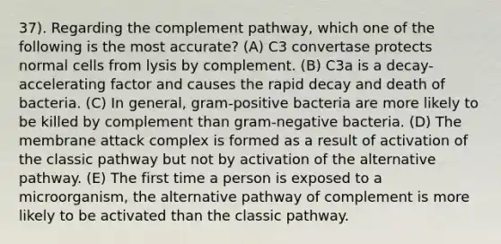 37). Regarding the complement pathway, which one of the following is the most accurate? (A) C3 convertase protects normal cells from lysis by complement. (B) C3a is a decay-accelerating factor and causes the rapid decay and death of bacteria. (C) In general, gram-positive bacteria are more likely to be killed by complement than gram-negative bacteria. (D) The membrane attack complex is formed as a result of activation of the classic pathway but not by activation of the alternative pathway. (E) The first time a person is exposed to a microorganism, the alternative pathway of complement is more likely to be activated than the classic pathway.