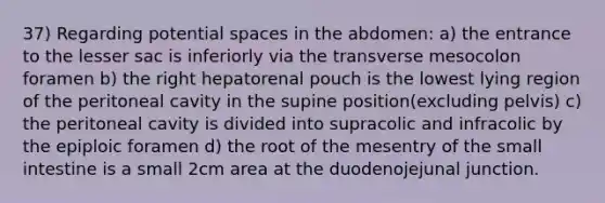 37) Regarding potential spaces in the abdomen: a) the entrance to the lesser sac is inferiorly via the transverse mesocolon foramen b) the right hepatorenal pouch is the lowest lying region of the peritoneal cavity in the supine position(excluding pelvis) c) the peritoneal cavity is divided into supracolic and infracolic by the epiploic foramen d) the root of the mesentry of the small intestine is a small 2cm area at the duodenojejunal junction.