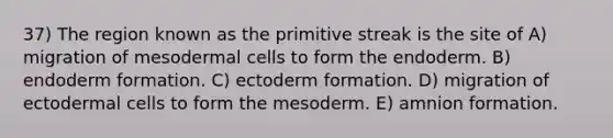 37) The region known as the primitive streak is the site of A) migration of mesodermal cells to form the endoderm. B) endoderm formation. C) ectoderm formation. D) migration of ectodermal cells to form the mesoderm. E) amnion formation.