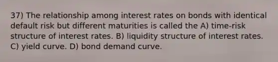 37) The relationship among interest rates on bonds with identical default risk but different maturities is called the A) time-risk structure of interest rates. B) liquidity structure of interest rates. C) yield curve. D) bond demand curve.