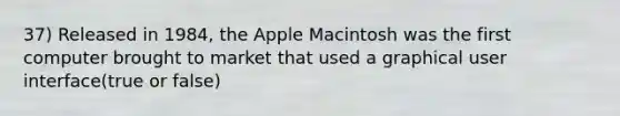 37) Released in 1984, the Apple Macintosh was the first computer brought to market that used a graphical user interface(true or false)