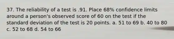 37. The reliability of a test is .91. Place 68% confidence limits around a person's observed score of 60 on the test if the <a href='https://www.questionai.com/knowledge/kqGUr1Cldy-standard-deviation' class='anchor-knowledge'>standard deviation</a> of the test is 20 points. a. 51 to 69 b. 40 to 80 c. 52 to 68 d. 54 to 66