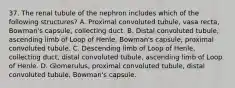 37. The renal tubule of the nephron includes which of the following structures? A. Proximal convoluted tubule, vasa recta, Bowman's capsule, collecting duct. B. Distal convoluted tubule, ascending limb of Loop of Henle, Bowman's capsule, proximal convoluted tubule. C. Descending limb of Loop of Henle, collecting duct, distal convoluted tubule, ascending limb of Loop of Henle. D. Glomerulus, proximal convoluted tubule, distal convoluted tubule, Bowman's capsule.