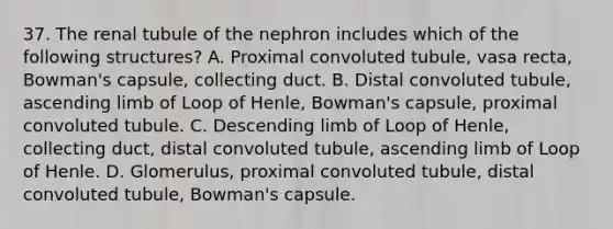 37. The renal tubule of the nephron includes which of the following structures? A. Proximal convoluted tubule, vasa recta, Bowman's capsule, collecting duct. B. Distal convoluted tubule, ascending limb of Loop of Henle, Bowman's capsule, proximal convoluted tubule. C. Descending limb of Loop of Henle, collecting duct, distal convoluted tubule, ascending limb of Loop of Henle. D. Glomerulus, proximal convoluted tubule, distal convoluted tubule, Bowman's capsule.