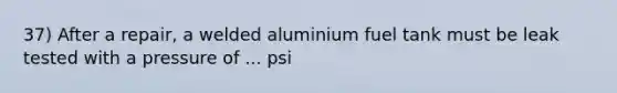 37) After a repair, a welded aluminium fuel tank must be leak tested with a pressure of ... psi