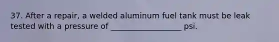 37. After a repair, a welded aluminum fuel tank must be leak tested with a pressure of __________________ psi.