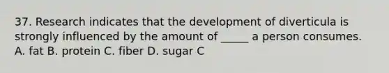 37. Research indicates that the development of diverticula is strongly influenced by the amount of _____ a person consumes. A. fat B. protein C. fiber D. sugar C