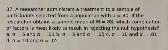 37. A researcher administers a treatment to a sample of participants selected from a population with µ = 80. If the researcher obtains a sample mean of M = 88, which combination of factors is most likely to result in rejecting the null hypothesis? a. σ = 5 and α = .01 b. σ = 5 and α = .05 c. σ = 10 and α = .01 d. σ = 10 and α = .05