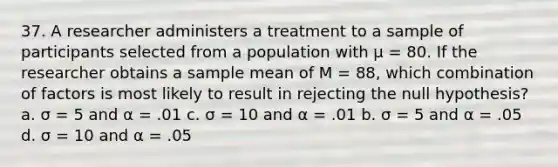 37. A researcher administers a treatment to a sample of participants selected from a population with µ = 80. If the researcher obtains a sample mean of M = 88, which combination of factors is most likely to result in rejecting the null hypothesis? a. σ = 5 and α = .01 c. σ = 10 and α = .01 b. σ = 5 and α = .05 d. σ = 10 and α = .05