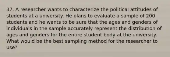 37. A researcher wants to characterize the political attitudes of students at a university. He plans to evaluate a sample of 200 students and he wants to be sure that the ages and genders of individuals in the sample accurately represent the distribution of ages and genders for the entire student body at the university. What would be the best sampling method for the researcher to use?