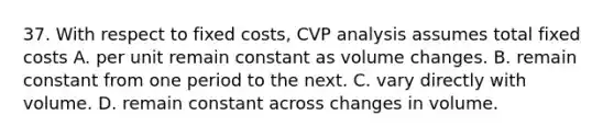 37. With respect to fixed costs, CVP analysis assumes total fixed costs A. per unit remain constant as volume changes. B. remain constant from one period to the next. C. vary directly with volume. D. remain constant across changes in volume.