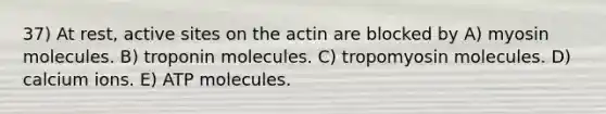 37) At rest, active sites on the actin are blocked by A) myosin molecules. B) troponin molecules. C) tropomyosin molecules. D) calcium ions. E) ATP molecules.