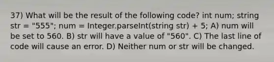 37) What will be the result of the following code? int num; string str = "555"; num = Integer.parseInt(string str) + 5; A) num will be set to 560. B) str will have a value of "560". C) The last line of code will cause an error. D) Neither num or str will be changed.