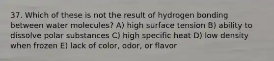 37. Which of these is not the result of hydrogen bonding between water molecules? A) high surface tension B) ability to dissolve polar substances C) high specific heat D) low density when frozen E) lack of color, odor, or flavor