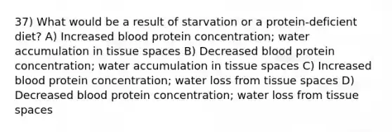 37) What would be a result of starvation or a protein-deficient diet? A) Increased blood protein concentration; water accumulation in tissue spaces B) Decreased blood protein concentration; water accumulation in tissue spaces C) Increased blood protein concentration; water loss from tissue spaces D) Decreased blood protein concentration; water loss from tissue spaces