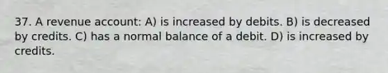 37. A revenue account: A) is increased by debits. B) is decreased by credits. C) has a normal balance of a debit. D) is increased by credits.