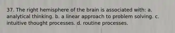 37. The right hemisphere of the brain is associated with: a. analytical thinking. b. a linear approach to problem solving. c. intuitive thought processes. d. routine processes.