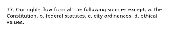 37. ​Our rights flow from all the following sources except: a. ​the Constitution. b. ​federal statutes. c. ​city ordinances. d. ​ethical values.