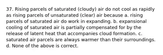 37. Rising parcels of saturated (cloudy) air do not cool as rapidly as rising parcels of unsaturated (clear) air because a. rising parcels of saturated air do work in expanding. b. expansional cooling of saturated air is partially compensated for by the release of latent heat that accompanies cloud formation. c. saturated air parcels are always warmer than their surroundings. d. None of the above is correct.