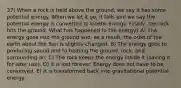 37) When a rock is held above the ground, we say it has some potential energy. When we let it go, it falls and we say the potential energy is converted to kinetic energy. Finally, the rock hits the ground. What has happened to the energy? A) The energy goes into the ground and, as a result, the orbit of the earth about the Sun is slightly changed. B) The energy goes to producing sound and to heating the ground, rock, and surrounding air. C) The rock keeps the energy inside it (saving it for later use). D) It is lost forever. Energy does not have to be conserved. E) It is transformed back into gravitational potential energy.