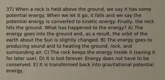 37) When a rock is held above the ground, we say it has some potential energy. When we let it go, it falls and we say the potential energy is converted to kinetic energy. Finally, the rock hits the ground. What has happened to the energy? A) The energy goes into the ground and, as a result, the orbit of the earth about the Sun is slightly changed. B) The energy goes to producing sound and to heating the ground, rock, and surrounding air. C) The rock keeps the energy inside it (saving it for later use). D) It is lost forever. Energy does not have to be conserved. E) It is transformed back into gravitational potential energy.