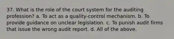 37. What is the role of the court system for the auditing profession? a. To act as a quality-control mechanism. b. To provide guidance on unclear legislation. c. To punish audit firms that issue the wrong audit report. d. All of the above.