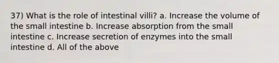 37) What is the role of intestinal villi? a. Increase the volume of <a href='https://www.questionai.com/knowledge/kt623fh5xn-the-small-intestine' class='anchor-knowledge'>the small intestine</a> b. Increase absorption from the small intestine c. Increase secretion of enzymes into the small intestine d. All of the above