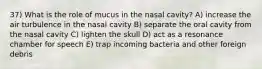 37) What is the role of mucus in the nasal cavity? A) increase the air turbulence in the nasal cavity B) separate the oral cavity from the nasal cavity C) lighten the skull D) act as a resonance chamber for speech E) trap incoming bacteria and other foreign debris