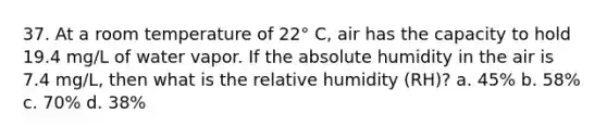 37. At a room temperature of 22° C, air has the capacity to hold 19.4 mg/L of water vapor. If the absolute humidity in the air is 7.4 mg/L, then what is the relative humidity (RH)? a. 45% b. 58% c. 70% d. 38%